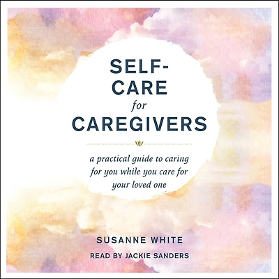 Self-Care for Caregivers: A Practical Guide to Caring You While Care Your Loved One