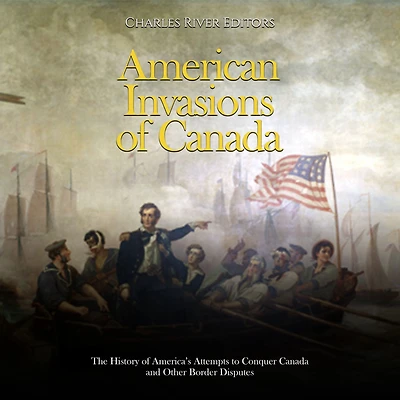 American Invasions of Canada: The History of America's Attempts to Conquer Canada and Other Border Disputes