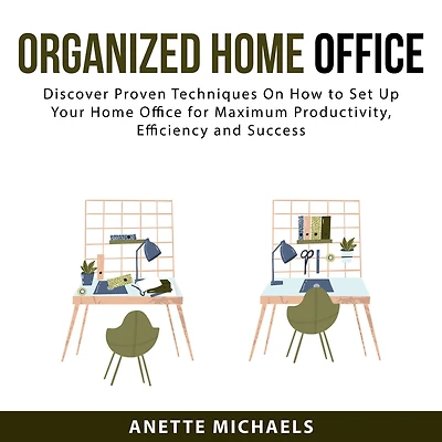 Organized Home Office: Discover Proven Techniques On How to Set Up Your Home Office for Maximum Productivity, Efficiency and Success