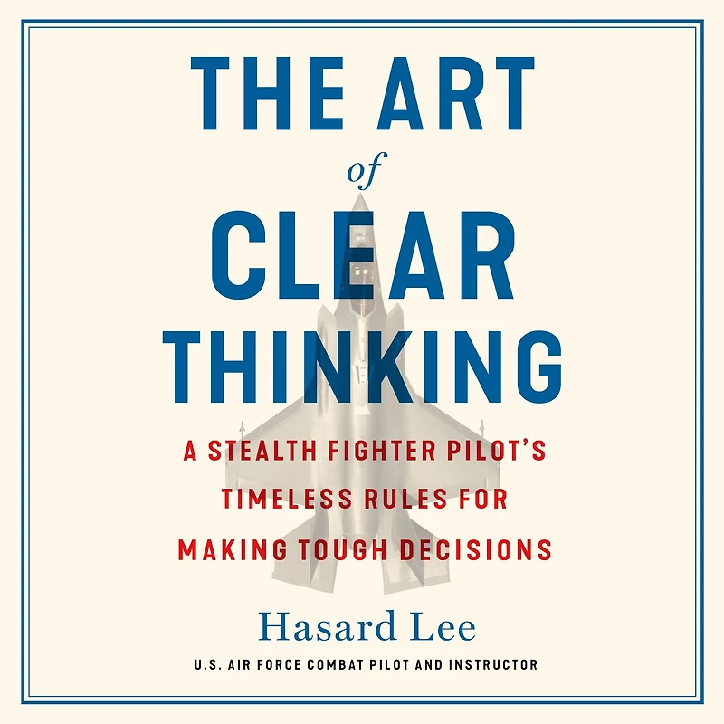 The Art of Clear Thinking: A Stealth Fighter Pilot's Timeless Rules for Making Tough Decisions