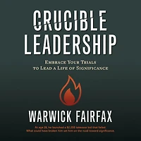 Crucible Leadership: Embrace Your Trials to Lead a Life of Significance