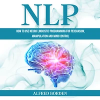 NLP: How to Use Neuro-Linguistic Programming for Persuasion, Manipulation and Mind Control
