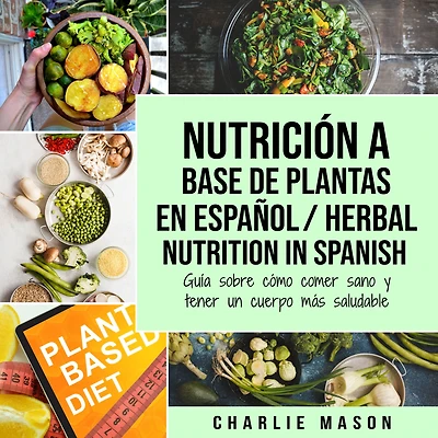 Nutrición a Base de Plantas En Español/ Herbal Nutrition Spanish: Guía Sobre Cómo Comer Sano y Tener un Cuerpo Más Saludable