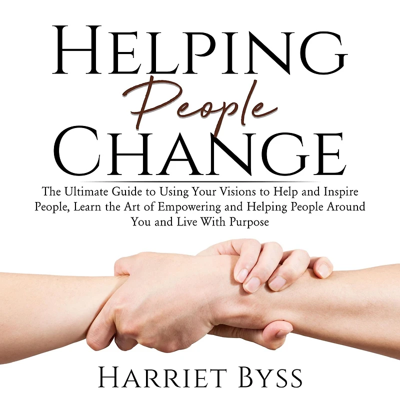 Helping People Change: The Ultimate Guide to Using Your Visions to Help and Inspire People, Learn the Art of Empowering and Helping People Around You and Live With Purpose