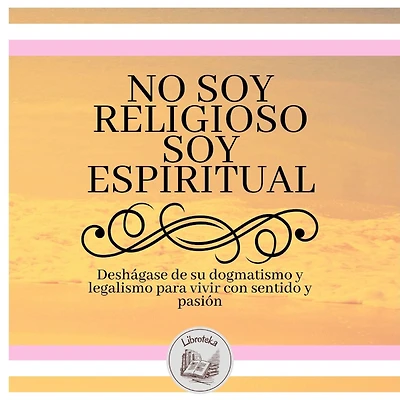 No Soy Religioso, Soy Espiritual: Deshágase De Su Dogmatismo Y Legalismo Para Vivir Con Sentido Y Pasión