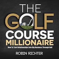 The Golf Course Millionaire: How To Turn Relationships Into Big Business Through Golf