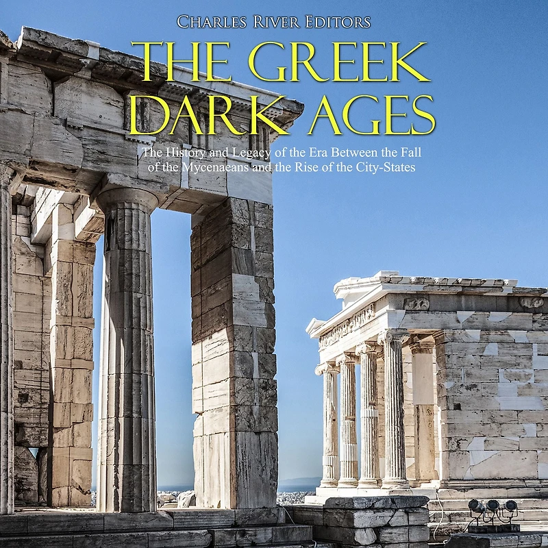 The Greek Dark Ages: The History and Legacy of the Era Between the Fall of the Mycenaeans and the Rise of the City-States