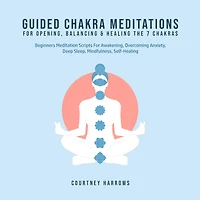 Guided Chakra Meditations For Opening, Balancing & Healing The 7 Chakras: Beginners Meditation Scripts For Awakening, Overcoming Anxiety, Deep Sleep, Mindfulness, Self-Healing