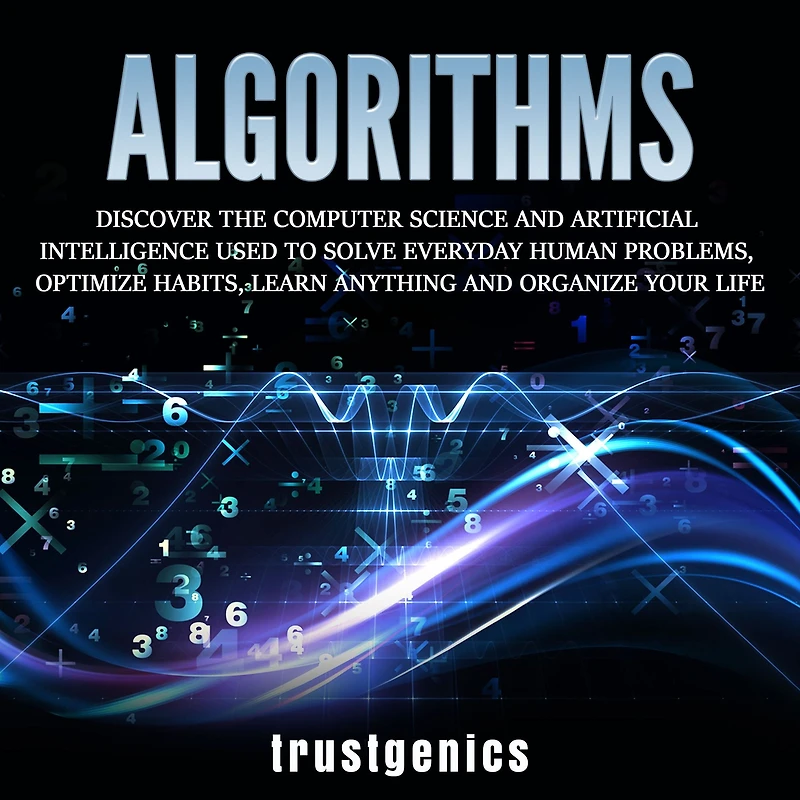 Algorithms: Discover The Computer Science and Artificial Intelligence Used to Solve Everyday Human Problems, Optimize Habits, Learn Anything Organize Your Life