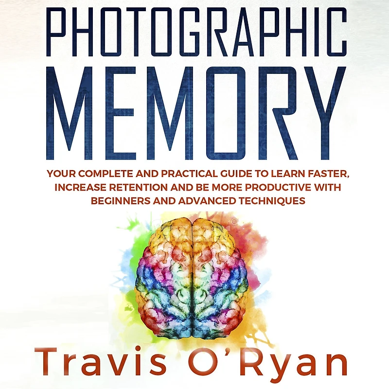 Photographic Memory: Your Complete and Practical Guide to Learn Faster, Increase Retention and Be More Productive with Beginners and Advanced Techniques