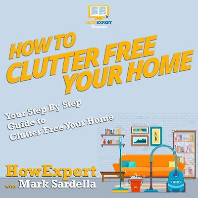 How To Clutter Free Your Home: Your Step By Step Guide To Clutter Free Your Home