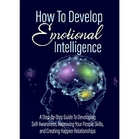 How To Develop Emotional Intelligence - Find Out The Exact Steps And Techniques!: A Step-By-Step Guide To Developing Self-Awareness, Improving Your People Skills, and Creating Happier Relationships