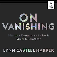 On Vanishing: Mortality, Dementia, and What It Means to Disappear
