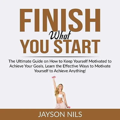 Finish What You Start: The Ultimate Guide on How to Keep Yourself Motivated to Achieve Your Goals, Learn the Effective Ways to Motivate Yourself to Achieve Anything!