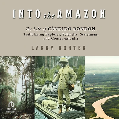 Into The Amazon: Life of Cândido Rondon, Trailblazing Explorer, Scientist, Statesman, and Conservationist