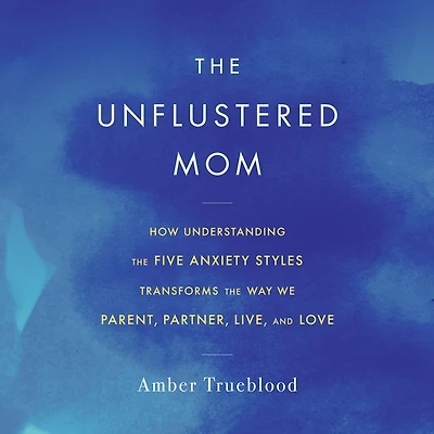 the Unflustered Mom: How Understanding Five Anxiety Styles Transforms Way We Parent, Partner, Live, and Love