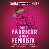 cómo fabricar a una feminista...: y rescatarla de la prisión falsa libertad que se le prometió