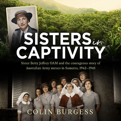 Sisters Captivity: Sister Betty Jeffrey OAM and the courageous story of Australian Army nurses Sumatra, 1942-1945