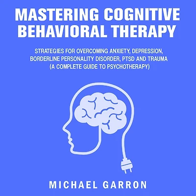 Mastering Cognitive Behavioral Therapy: Strategies for Overcoming Anxiety, Depression, Borderline Personality Disorder, PTSD and Trauma (A Complete Guide to Psychotherapy)