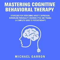 Mastering Cognitive Behavioral Therapy: Strategies for Overcoming Anxiety, Depression, Borderline Personality Disorder, PTSD and Trauma (A Complete Guide to Psychotherapy)