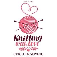 Knitting with love Cricut & Sewing: Step by Step Complete Guide for Beginners