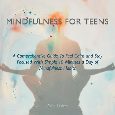 Mindfulness for teens: A Comprehensive Guide To Feel Calm And Stay Focused With Simple 10 Minutes Day Of Habits