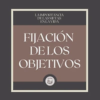 Fijación de los Objetivos: La Importancia de Tener Metas en la Vida