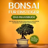 Bonsai für Einsteiger - Das Praxisbuch: Wie Sie den richtigen auswählen, aufziehen, zuschneiden und pflegen inkl. der 10 besten Tipps die Bonsaizucht