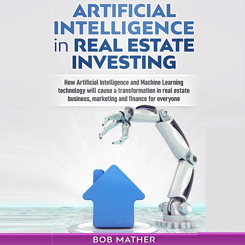 Artificial Intelligence in Real Estate Investing: How artificial Intelligence and Machine Learning Technology will cause a transformation in real estate business, marketing and finance for everyone