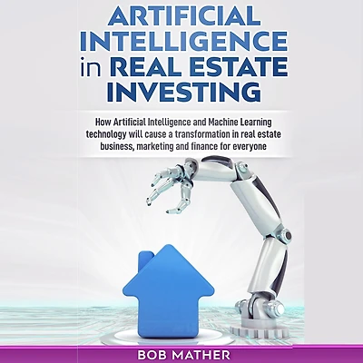 Artificial Intelligence in Real Estate Investing: How artificial Intelligence and Machine Learning Technology will cause a transformation in real estate business, marketing and finance for everyone
