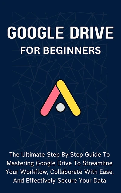 Google Drive For Beginners: The Ultimate Step-By-Step Guide To Mastering Google Drive To Streamline Your Workflow, Collaborate With Ease, And Effectively Secure Your Data