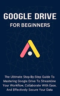 Google Drive For Beginners: The Ultimate Step-By-Step Guide To Mastering Google Drive To Streamline Your Workflow, Collaborate With Ease, And Effectively Secure Your Data