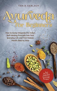 Ayurveda for Beginners How to Easily Integrate The Indian Self-Healing Principle Into Your Everyday Life and Find Holistic Health Step by Incl. Most Delicious Ayurvedic Recipes