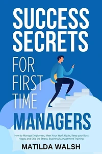 Success Secrets for First Time Managers - How to Manage Employees, Meet your Work Goals, Keep Boss Happy and Skip the Stress
