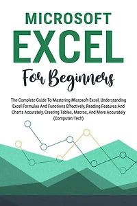 Microsoft Excel For Beginners: The Complete Guide To Mastering Microsoft Excel, Understanding Excel Formulas And Functions Effectively, Creating Tables, And Charts Accurately, Etc (Computer/Tech)