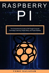 Raspberry PI: The Comprehensive Guide to Self-Taught Computer Technology Learning, Simple Setup, and Project Mastery