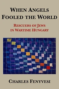 When Angels Fooled The World: Rescuers Of Jews Wartime Hungary