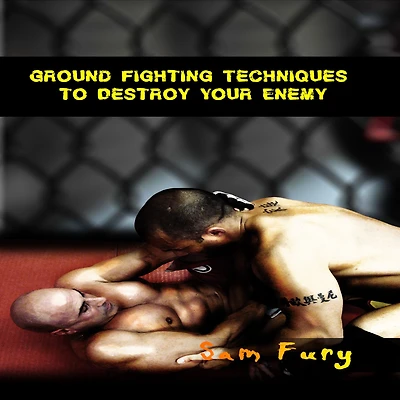 Ground Fighting Techniques to Destroy Your Enemy: Street Based Fighting, Brazilian Jiu Jitsu, and Mixed Martial Arts
