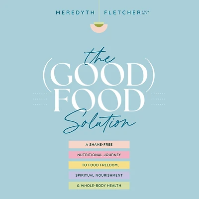 The (Good) Food Solution: A Shame-Free Nutritional Journey to Freedom, Spiritual Nourishment, and Whole-Body Health