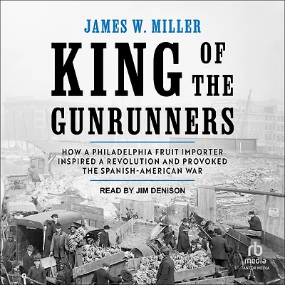 King of the Gunrunners: How a Philadelphia Fruit Importer Inspired Revolution and Provoked Spanish-American War