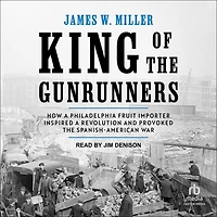 King of the Gunrunners: How a Philadelphia Fruit Importer Inspired Revolution and Provoked Spanish-American War
