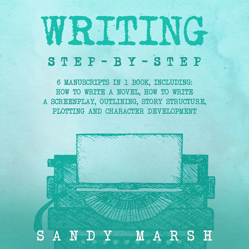 Writing: Step-by-Step 6 Manuscripts 1 Book, Including: How to Write a Novel, Screenplay, Outlining, Story Structure, Plotting and Character Development