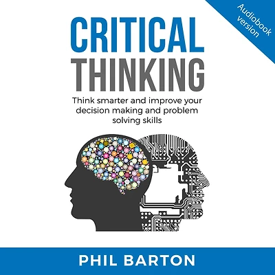CRITICAL THINKING: Think Smarter And Improve Your Decision Making Problem Solving Skills