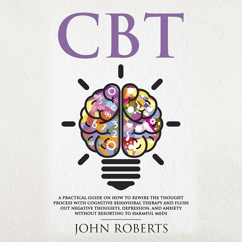 CBT: A Practical Guide on How to Rewire the Thought Process with Cognitive Behavioral Therapy and Flush Out Negative Thoughts, Depression, Anxiety Without Resorting Harmful Meds