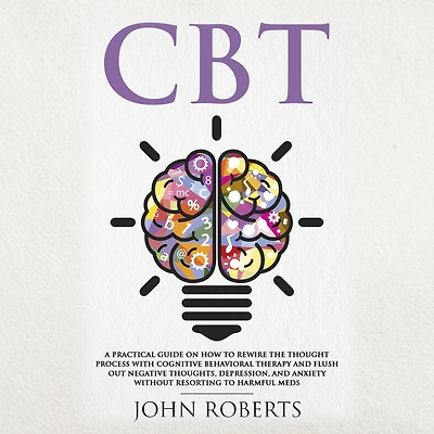 CBT: A Practical Guide on How to Rewire the Thought Process with Cognitive Behavioral Therapy and Flush Out Negative Thoughts, Depression, Anxiety Without Resorting Harmful Meds