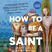 How to Be a Saint: An Extremely Weird and Mildly Sacrilegious History of The Catholic Church's Biggest Names