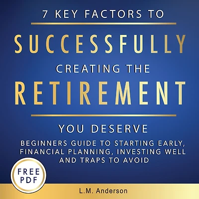 7 Key Factors To Successfully Creating The Retirement You Deserve: Beginner's Guide Starting Early, Financial Planning, Investing Well, and Traps Avoid