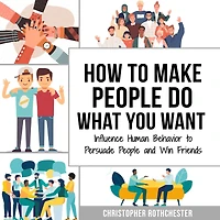 How to Make People Do What You Want: Influence Human Behavior to Persuade People and Win Friends