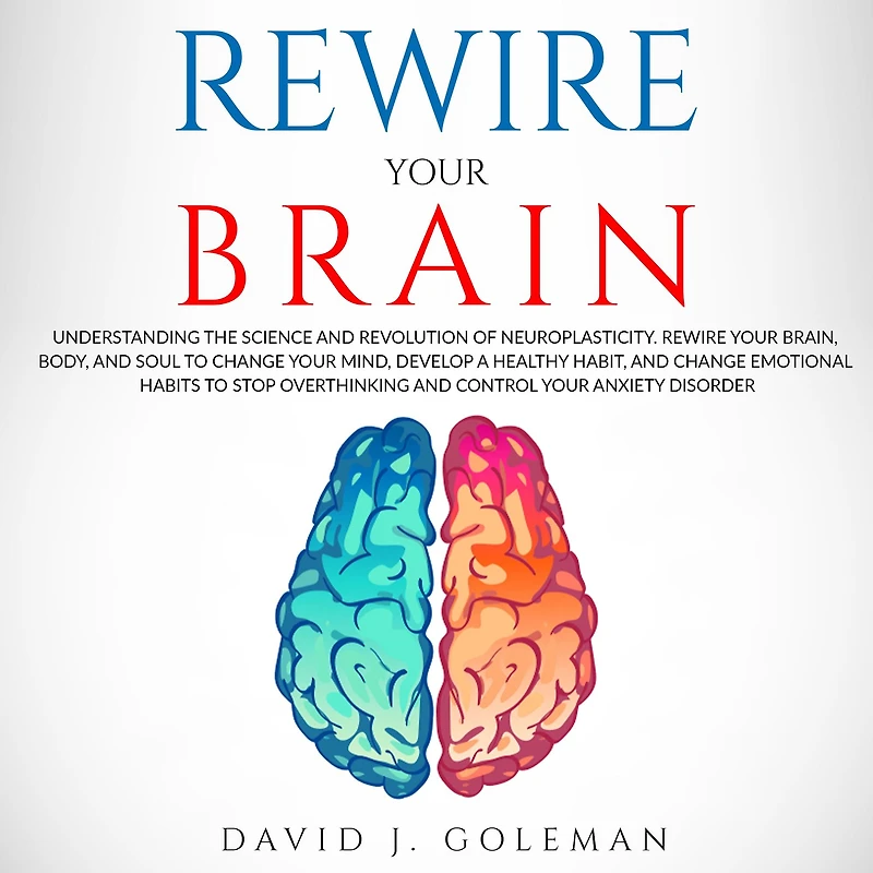 Rewire Your Brain: Understanding the Science and Revolution of Neuroplasticity. Rewire Your Brain, Body, and Soul to Change Your Mind, Develop a Healthy Habit, and Change Emotional Habits to Stop Overthinking and Control Your Anxiety Disorder.