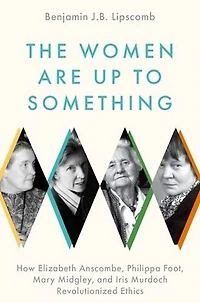 The Women Are Up to Something: How Elizabeth Anscombe, Philippa Foot, Mary Midgley, and Iris Murdoch Revolutionized Ethics